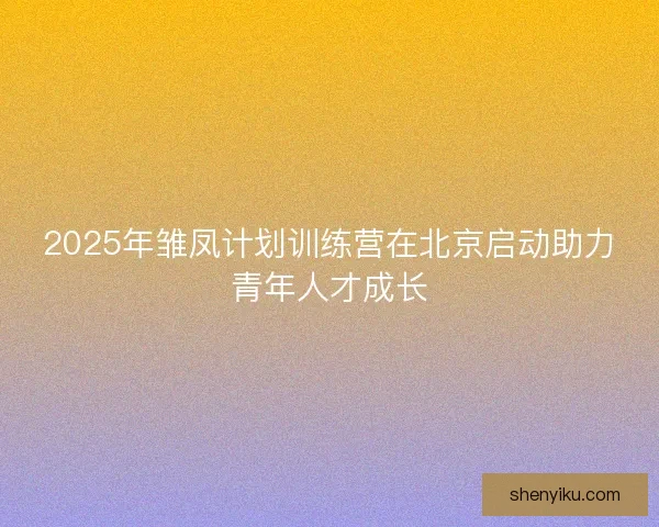 2025年雏凤计划训练营在北京启动助力青年人才成长