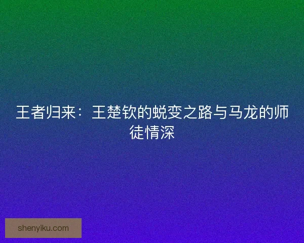 王者归来：王楚钦的蜕变之路与马龙的师徒情深
