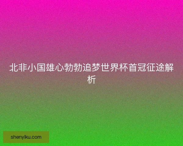 北非小国雄心勃勃追梦世界杯首冠征途解析