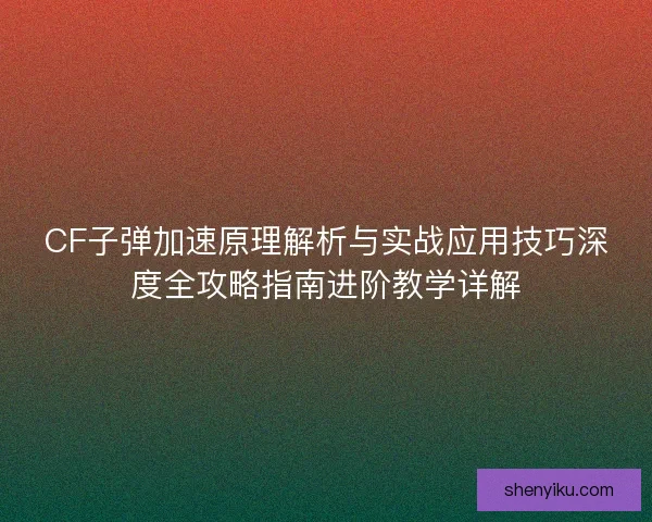 CF子弹加速原理解析与实战应用技巧深度全攻略指南进阶教学详解