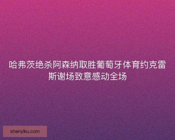 哈弗茨绝杀阿森纳取胜葡萄牙体育约克雷斯谢场致意感动全场