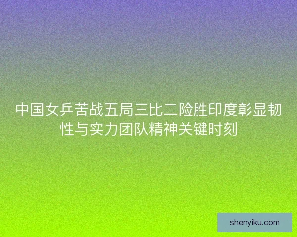 中国女乒苦战五局三比二险胜印度彰显韧性与实力团队精神关键时刻