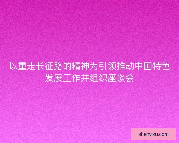 以重走长征路的精神为引领推动中国特色发展工作并组织座谈会