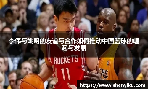 李伟与姚明的友谊与合作如何推动中国篮球的崛起与发展